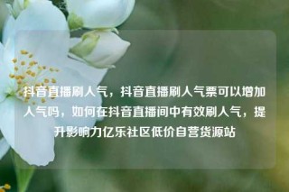 抖音直播刷人气,抖音直播刷人气票可以增加人气吗,如何在抖音直播间中有效刷人气,提升影响力亿乐社区低价自营货源站