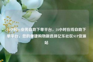 24小时dy业务自助下单平台,24小时在线自助下单平台,您的便捷购物新选择亿乐社区SUP货源站