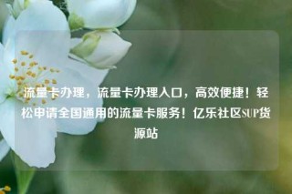 流量卡办理,流量卡办理入口,高效便捷!轻松申请全国通用的流量卡服务!亿乐社区SUP货源站