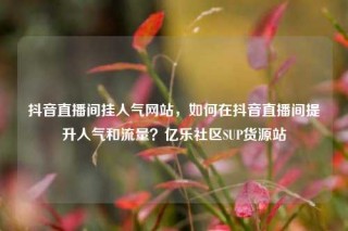 抖音直播间挂人气网站,如何在抖音直播间提升人气和流量?亿乐社区SUP货源站