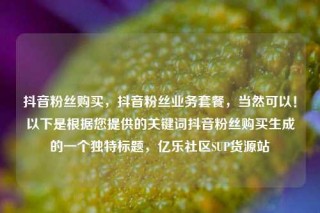 抖音粉丝购买,抖音粉丝业务套餐,当然可以!以下是根据您提供的关键词抖音粉丝购买生成的一个独特标题,亿乐社区SUP货源站