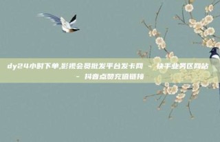 dy24小时下单,影视会员批发平台发卡网 - 快手业务区网站 - 抖音点赞充值链接