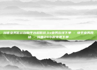 抖音业务低价自助平台超低价,ks业务在线下单 - 快手业务网站 - 抖音24小时免费下单