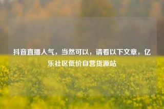 抖音直播人气，当然可以，请看以下文章，亿乐社区低价自营货源站