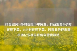 抖音业务24小时在线下单免费,抖音业务24小时在线下单,24小时在线下单,抖音业务迎来新机遇亿乐社区低价自营货源站