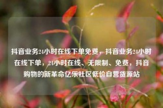 抖音业务24小时在线下单免费,抖音业务24小时在线下单,24小时在线、无限制、免费,抖音购物的新革命亿乐社区低价自营货源站