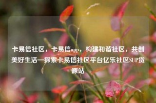 卡易信社区,卡易信app,构建和谐社区,共创美好生活—探索卡易信社区平台亿乐社区SUP货源站