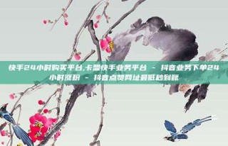 快手24小时购买平台,卡盟快手业务平台 - 抖音业务下单24小时涨粉 - 抖音点赞网址最低秒到账