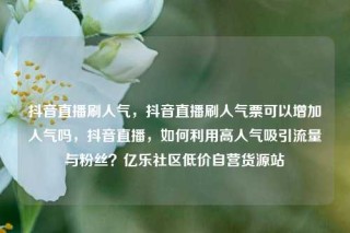 抖音直播刷人气,抖音直播刷人气票可以增加人气吗,抖音直播,如何利用高人气吸引流量与粉丝?亿乐社区低价自营货源站