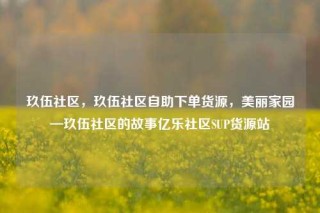 玖伍社区,玖伍社区自助下单货源,美丽家园—玖伍社区的故事亿乐社区SUP货源站