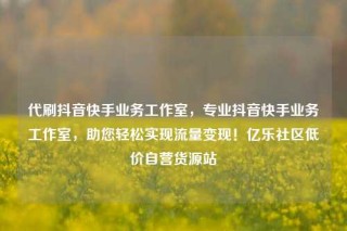 代刷抖音快手业务工作室，专业抖音快手业务工作室，助您轻松实现流量变现！亿乐社区低价自营货源站