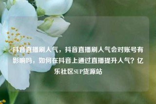 抖音直播刷人气，抖音直播刷人气会对账号有影响吗，如何在抖音上通过直播提升人气？亿乐社区SUP货源站