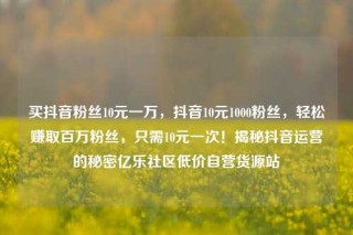 买抖音粉丝10元一万,抖音10元1000粉丝,轻松赚取百万粉丝,只需10元一次!揭秘抖音运营的秘密亿乐社区低价自营货源站