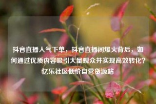 抖音直播人气下单,抖音直播间爆火背后,如何通过优质内容吸引大量观众并实现高效转化?亿乐社区低价自营货源站