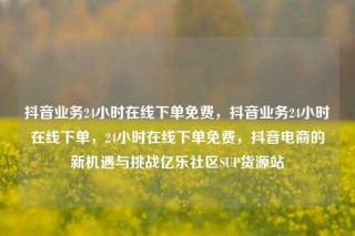 抖音业务24小时在线下单免费,抖音业务24小时在线下单,24小时在线下单免费,抖音电商的新机遇与挑战亿乐社区SUP货源站