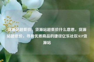 货源站超低价，货源站超低价什么意思，货源站超低价，寻找优质商品的捷径亿乐社区SUP货源站