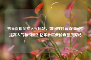 抖音直播间挂人气网站,如何在抖音直播间中提高人气和销量?亿乐社区低价自营货源站