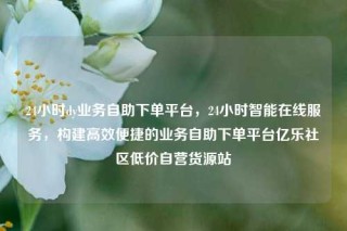 24小时dy业务自助下单平台，24小时智能在线服务，构建高效便捷的业务自助下单平台亿乐社区低价自营货源站