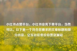 小红书点赞平台,小红书业务下单平台,当然可以。以下是一个符合您要求的文章标题和部分内容,亿乐社区低价自营货源站