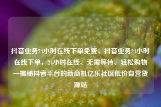 抖音业务24小时在线下单免费,抖音业务24小时在线下单,24小时在线、无需等待、轻松购物—揭秘抖音平台的新商机亿乐社区低价自营货源站