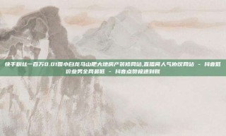 快手粉丝一百万0.01园小白龙马山肥大地房产装修网站,直播间人气协议网站 - 抖音低价业务全网最低 - 抖音点赞极速到账