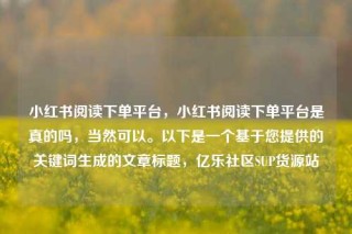 小红书阅读下单平台，小红书阅读下单平台是真的吗，当然可以。以下是一个基于您提供的关键词生成的文章标题，亿乐社区SUP货源站