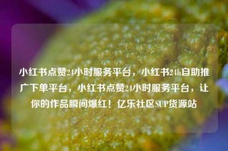 小红书点赞24小时服务平台,小红书24h自助推广下单平台,小红书点赞24小时服务平台,让你的作品瞬间爆红!亿乐社区SUP货源站