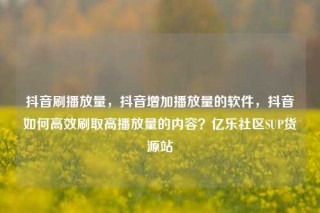 抖音刷播放量,抖音增加播放量的软件,抖音如何高效刷取高播放量的内容?亿乐社区SUP货源站