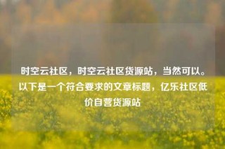 时空云社区，时空云社区货源站，当然可以。以下是一个符合要求的文章标题，亿乐社区低价自营货源站