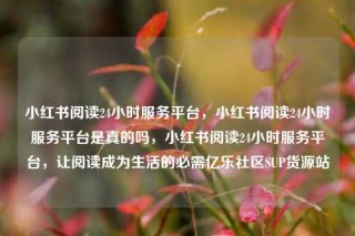 小红书阅读24小时服务平台,小红书阅读24小时服务平台是真的吗,小红书阅读24小时服务平台,让阅读成为生活的必需亿乐社区SUP货源站