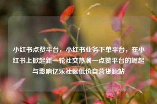 小红书点赞平台,小红书业务下单平台,在小红书上掀起新一轮社交热潮—点赞平台的崛起与影响亿乐社区低价自营货源站