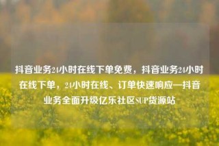 抖音业务24小时在线下单免费,抖音业务24小时在线下单,24小时在线、订单快速响应—抖音业务全面升级亿乐社区SUP货源站