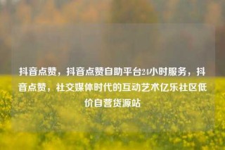 抖音点赞,抖音点赞自助平台24小时服务,抖音点赞,社交媒体时代的互动艺术亿乐社区低价自营货源站