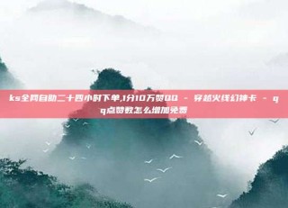 ks全网自助二十四小时下单,1分10万赞QQ - 穿越火线幻神卡 - qq点赞数怎么增加免费