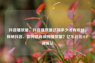 抖音播放量,抖音播放量达到多少才有收益,探秘抖音,如何提高视频播放量?亿乐社区SUP货源站