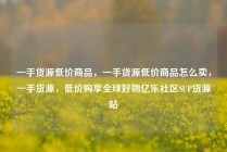 一手货源低价商品，一手货源低价商品怎么卖，一手货源，低价购享全球好物亿乐社区SUP货源站