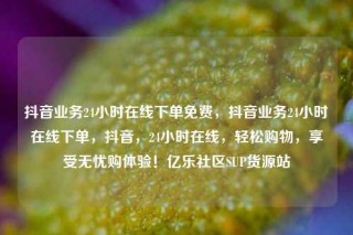 抖音业务24小时在线下单免费,抖音业务24小时在线下单,抖音,24小时在线,轻松购物,享受无忧购体验!亿乐社区SUP货源站