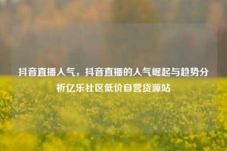 抖音直播人气，抖音直播的人气崛起与趋势分析亿乐社区低价自营货源站