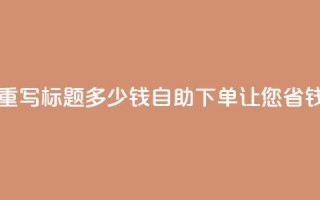 ks自助下单便宜 - 重写标题 多少钱?ks自助下单让您省钱又放心!~