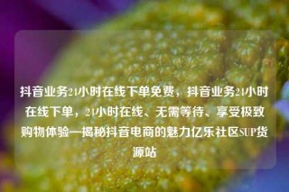 抖音业务24小时在线下单免费,抖音业务24小时在线下单,24小时在线、无需等待、享受极致购物体验—揭秘抖音电商的魅力亿乐社区SUP货源站