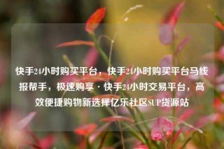 快手24小时购买平台,快手24小时购买平台马线报帮手,极速购享·快手24小时交易平台,高效便捷购物新选择亿乐社区SUP货源站