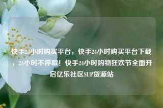 快手24小时购买平台，快手24小时购买平台下载，24小时不停歇！快手24小时购物狂欢节全面开启亿乐社区SUP货源站