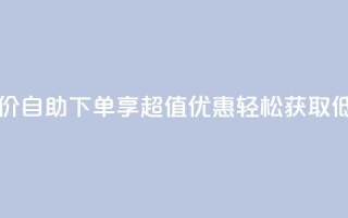 自助下单dy超低价 - 自助下单享超值优惠 轻松获取低价商品~