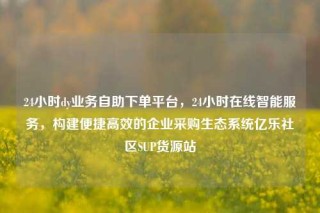 24小时dy业务自助下单平台,24小时在线智能服务,构建便捷高效的企业采购生态系统亿乐社区SUP货源站