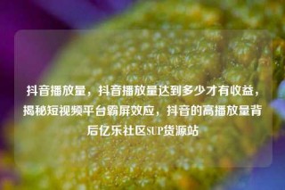 抖音播放量,抖音播放量达到多少才有收益,揭秘短视频平台霸屏效应,抖音的高播放量背后亿乐社区SUP货源站