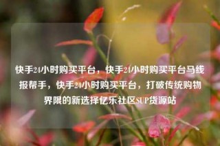 快手24小时购买平台,快手24小时购买平台马线报帮手,快手24小时购买平台,打破传统购物界限的新选择亿乐社区SUP货源站