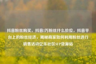 抖音粉丝购买,抖音2万粉丝什么价位,抖音平台上的粉丝经济,揭秘商家如何利用粉丝进行销售活动亿乐社区SUP货源站