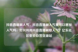 抖音直播刷人气,抖音直播刷人气票可以增加人气吗,如何利用抖音直播刷取人气?亿乐社区低价自营货源站