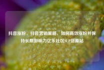 抖音涨粉，抖音营销策略，如何高效涨粉并保持长期影响力亿乐社区SUP货源站