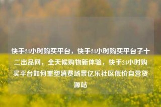 快手24小时购买平台,快手24小时购买平台子十二出品网,全天候购物新体验,快手24小时购买平台如何重塑消费场景亿乐社区低价自营货源站
